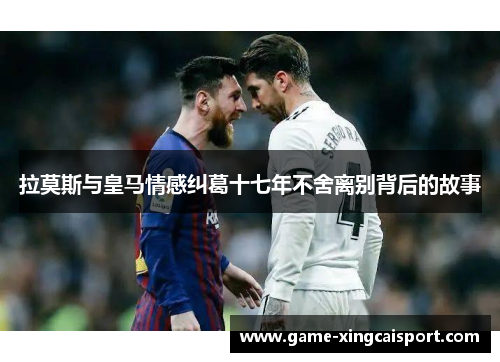 拉莫斯与皇马情感纠葛十七年不舍离别背后的故事