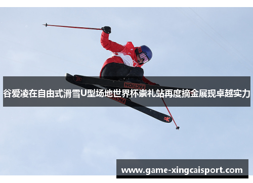 谷爱凌在自由式滑雪U型场地世界杯崇礼站再度摘金展现卓越实力
