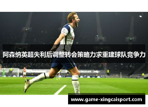 阿森纳英超失利后调整转会策略力求重建球队竞争力